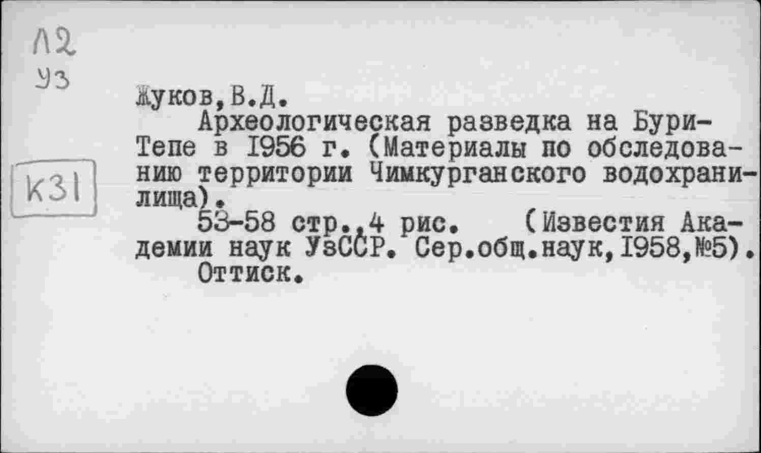 ﻿лг
^3
кзі
Жуков,В.Д.
Археологическая разведка на Бури-Тепе в 1956 г. (Материалы по обследованию территории Чимкурганского водохранилища) •
53-58 стр.,4 рис. (Известия Академии наук УзССР. Сер.общ.наук,1958,№5).
Оттиск.